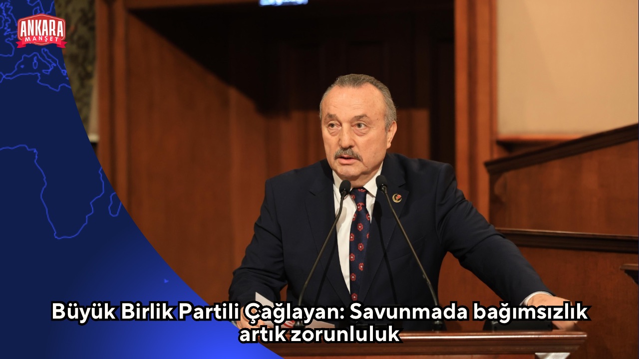 Büyük Birlik Partili Çağlayan: Savunmada bağımsızlık artık zorunluluk