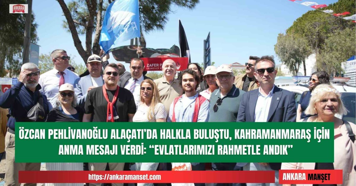 Özcan Pehlivanoğlu: Alaçatı’da Halkımızla Buluştuk Kahramanmaraş’ta Kaybettiğimiz Evlatlarımızı Rahmetle Andık